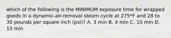 which of the following is the MINIMUM exposure time for wrapped goods in a dynamic-air-removal steam cycle at 275*F and 28 to 30 pounds per square inch (psi)? A. 3 min B. 4 min C. 10 min D. 15 min