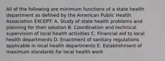 All of the following are minimum functions of a state health department as defined by the American Public Health Association EXCEPT: A. Study of state health problems and planning for their solution B. Coordination and technical supervision of local health activities C. Financial aid to local health departments D. Enactment of sanitary regulations applicable in local health departments E. Establishment of maximum standards for local health work