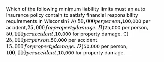 Which of the following minimum liability limits must an auto insurance policy contain to satisfy financial responsibility requirements in Wisconsin? A) 50,000 per person,100,000 per accident,25,000 for property damage. B)25,000 per person,50,000 per accident,10,000 for property damage. C) 25,000 per person,50,000 per accident, 15,000 for property damage. D)50,000 per person, 100,000 per accident,10,000 for property damage.