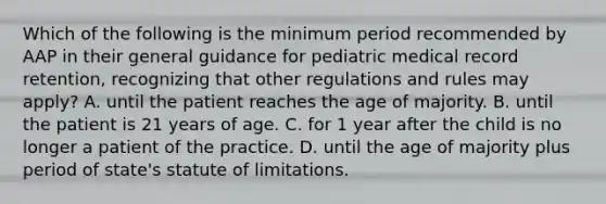 Which of the following is the minimum period recommended by AAP in their general guidance for pediatric medical record retention, recognizing that other regulations and rules may apply? A. until the patient reaches the age of majority. B. until the patient is 21 years of age. C. for 1 year after the child is no longer a patient of the practice. D. until the age of majority plus period of state's statute of limitations.