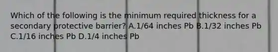 Which of the following is the minimum required thickness for a secondary protective barrier? A.1/64 inches Pb B.1/32 inches Pb C.1/16 inches Pb D.1/4 inches Pb