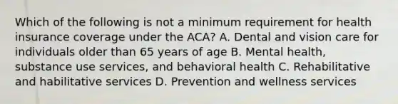 Which of the following is not a minimum requirement for health insurance coverage under the ACA? A. Dental and vision care for individuals older than 65 years of age B. Mental health, substance use services, and behavioral health C. Rehabilitative and habilitative services D. Prevention and wellness services