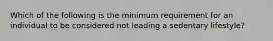 Which of the following is the minimum requirement for an individual to be considered not leading a sedentary lifestyle?