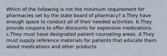 Which of the following is not the minimum requirement for pharmacies set by the state board of pharmacy? a.They have enough space to conduct all of their needed activities. b.They provide coupons to offer discounts for expensive medications. c.They must have designated patient counseling areas. d.They must supply reference materials for patients that educate them about medications and other products.