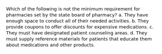 Which of the following is not the minimum requirement for pharmacies set by the state board of pharmacy? a. They have enough space to conduct all of their needed activities. b. They provide coupons to offer discounts for expensive medications. c. They must have designated patient counseling areas. d. They must supply reference materials for patients that educate them about medications and other products.