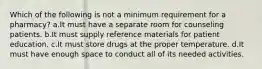 Which of the following is not a minimum requirement for a pharmacy? a.It must have a separate room for counseling patients. b.It must supply reference materials for patient education. c.It must store drugs at the proper temperature. d.It must have enough space to conduct all of its needed activities.