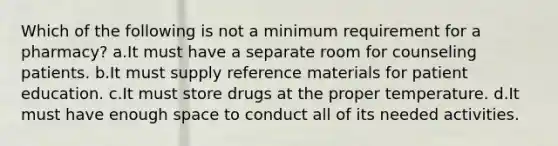 Which of the following is not a minimum requirement for a pharmacy? a.It must have a separate room for counseling patients. b.It must supply reference materials for patient education. c.It must store drugs at the proper temperature. d.It must have enough space to conduct all of its needed activities.