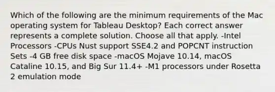 Which of the following are the minimum requirements of the Mac operating system for Tableau Desktop? Each correct answer represents a complete solution. Choose all that apply. -Intel Processors -CPUs Nust support SSE4.2 and POPCNT instruction Sets -4 GB free disk space -macOS Mojave 10.14, macOS Cataline 10.15, and Big Sur 11.4+ -M1 processors under Rosetta 2 emulation mode