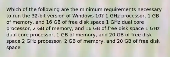 Which of the following are the minimum requirements necessary to run the 32-bit version of Windows 10? 1 GHz processor, 1 GB of memory, and 16 GB of free disk space 1 GHz dual core processor, 2 GB of memory, and 16 GB of free disk space 1 GHz dual core processor, 1 GB of memory, and 20 GB of free disk space 2 GHz processor, 2 GB of memory, and 20 GB of free disk space