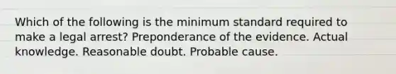 Which of the following is the minimum standard required to make a legal arrest? Preponderance of the evidence. Actual knowledge. Reasonable doubt. Probable cause.