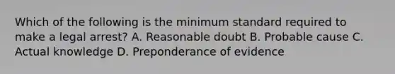 Which of the following is the minimum standard required to make a legal arrest? A. Reasonable doubt B. Probable cause C. Actual knowledge D. Preponderance of evidence