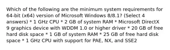 Which of the following are the minimum system requirements for 64-bit (x64) version of Microsoft Windows 8/8.1? (Select 4 answers) * 1 GHz CPU * 2 GB of system RAM * Microsoft DirectX 9 graphics device with WDDM 1.0 or higher driver * 20 GB of free hard disk space * 1 GB of system RAM * 25 GB of free hard disk space * 1 GHz CPU with support for PAE, NX, and SSE2