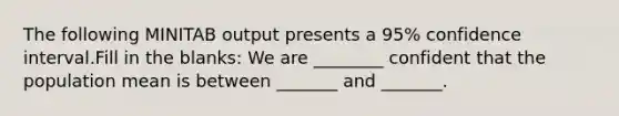 The following MINITAB output presents a 95% confidence interval.Fill in the blanks: We are ________ confident that the population mean is between _______ and _______.