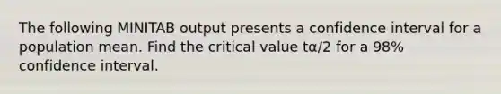 The following MINITAB output presents a confidence interval for a population mean. Find the critical value tα/2 for a 98% confidence interval.