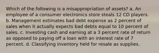 Which of the following is a misappropriation of assets? a. An employee of a consumer electronics store steals 12 CD players. b. Management estimates bad debt expense as 2 percent of sales when it actually expects bad debts equal to 10 percent of sales. c. Investing cash and earning at a 3 percent rate of return as opposed to paying off a loan with an interest rate of 7 percent. d. Classifying inventory held for resale as supplies.