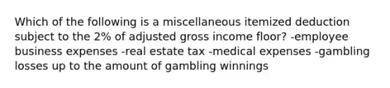 Which of the following is a miscellaneous itemized deduction subject to the 2% of adjusted gross income floor? -employee business expenses -real estate tax -medical expenses -gambling losses up to the amount of gambling winnings