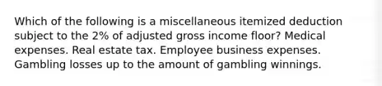 Which of the following is a miscellaneous itemized deduction subject to the 2% of adjusted gross income floor? Medical expenses. Real estate tax. Employee business expenses. Gambling losses up to the amount of gambling winnings.