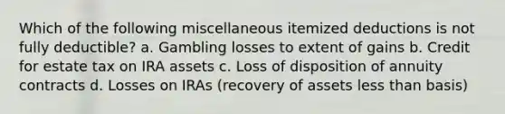 Which of the following miscellaneous itemized deductions is not fully deductible? a. Gambling losses to extent of gains b. Credit for estate tax on IRA assets c. Loss of disposition of annuity contracts d. Losses on IRAs (recovery of assets less than basis)