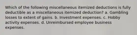 Which of the following miscellaneous itemized deductions is fully deductible as a miscellaneous itemized deduction? a. Gambling losses to extent of gains. b. Investment expenses. c. Hobby activity expenses. d. Unreimbursed employee business expenses.