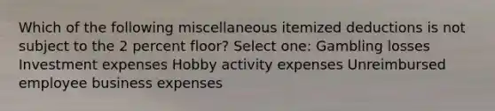 Which of the following miscellaneous itemized deductions is not subject to the 2 percent floor? Select one: Gambling losses Investment expenses Hobby activity expenses Unreimbursed employee business expenses