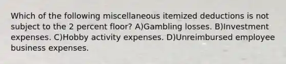 Which of the following miscellaneous itemized deductions is not subject to the 2 percent floor? A)Gambling losses. B)Investment expenses. C)Hobby activity expenses. D)Unreimbursed employee business expenses.