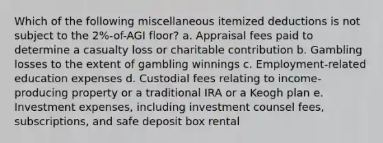 Which of the following miscellaneous itemized deductions is not subject to the 2%-of-AGI floor? a. Appraisal fees paid to determine a casualty loss or charitable contribution b. Gambling losses to the extent of gambling winnings c. Employment-related education expenses d. Custodial fees relating to income-producing property or a traditional IRA or a Keogh plan e. Investment expenses, including investment counsel fees, subscriptions, and safe deposit box rental