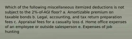 Which of the following miscellaneous itemized deductions is not subject to the 2%-of-AGI floor? a. Amortizable premium on taxable bonds b. Legal, accounting, and tax return preparation fees c. Appraisal fees for a casualty loss d. Home office expenses of an employee or outside salesperson e. Expenses of job hunting