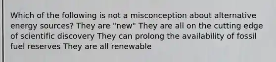 Which of the following is not a misconception about alternative energy sources? They are "new" They are all on the cutting edge of scientific discovery They can prolong the availability of fossil fuel reserves They are all renewable