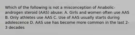 Which of the following is not a misconception of Anabolic-androgen steroid (AAS) abuse: A. Girls and women often use AAS B. Only athletes use AAS C. Use of AAS usually starts during adolescence D. AAS use has become more common in the last 2-3 decades