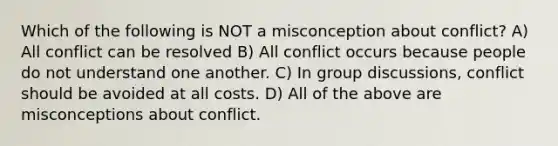 Which of the following is NOT a misconception about conflict? A) All conflict can be resolved B) All conflict occurs because people do not understand one another. C) In group discussions, conflict should be avoided at all costs. D) All of the above are misconceptions about conflict.