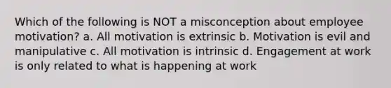 Which of the following is NOT a misconception about employee motivation? a. All motivation is extrinsic b. Motivation is evil and manipulative c. All motivation is intrinsic d. Engagement at work is only related to what is happening at work