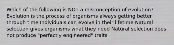 Which of the following is NOT a misconception of evolution? Evolution is the process of organisms always getting better through time Individuals can evolve in their lifetime Natural selection gives organisms what they need Natural selection does not produce "perfectly engineered" traits