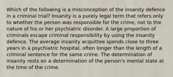 Which of the following is a misconception of the insanity defence in a criminal trial? Insanity is a purely legal term that refers only to whether the person was responsible for the crime, not to the nature of his or her psychiatric disorder. A large proportion of criminals escape criminal responsibility by using the insanity defence. The average insanity acquittee spends close to three years in a psychiatric hospital, often longer than the length of a criminal sentence for the same crime. The determination of insanity rests on a determination of the person's mental state at the time of the crime.