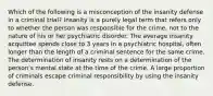 Which of the following is a misconception of the insanity defense in a criminal trial? Insanity is a purely legal term that refers only to whether the person was responsible for the crime, not to the nature of his or her psychiatric disorder. The average insanity acquittee spends close to 3 years in a psychiatric hospital, often longer than the length of a criminal sentence for the same crime. The determination of insanity rests on a determination of the person's mental state at the time of the crime. A large proportion of criminals escape criminal responsibility by using the insanity defense.