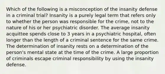 Which of the following is a misconception of the insanity defense in a criminal trial? Insanity is a purely legal term that refers only to whether the person was responsible for the crime, not to the nature of his or her psychiatric disorder. The average insanity acquittee spends close to 3 years in a psychiatric hospital, often longer than the length of a criminal sentence for the same crime. The determination of insanity rests on a determination of the person's mental state at the time of the crime. A large proportion of criminals escape criminal responsibility by using the insanity defense.