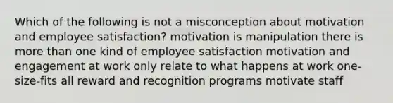 Which of the following is not a misconception about motivation and employee satisfaction? motivation is manipulation there is more than one kind of employee satisfaction motivation and engagement at work only relate to what happens at work one-size-fits all reward and recognition programs motivate staff