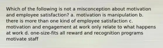 Which of the following is not a misconception about motivation and employee satisfaction? a. motivation is manipulation b. there is more than one kind of employee satisfaction c. motivation and engagement at work only relate to what happens at work d. one-size-fits all reward and recognition programs motivate staff