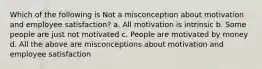 Which of the following is Not a misconception about motivation and employee satisfaction? a. All motivation is intrinsic b. Some people are just not motivated c. People are motivated by money d. All the above are misconceptions about motivation and employee satisfaction