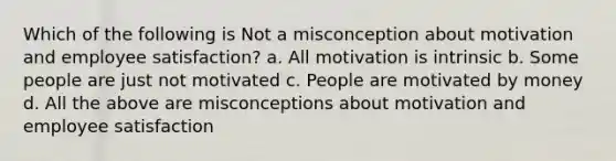 Which of the following is Not a misconception about motivation and employee satisfaction? a. All motivation is intrinsic b. Some people are just not motivated c. People are motivated by money d. All the above are misconceptions about motivation and employee satisfaction