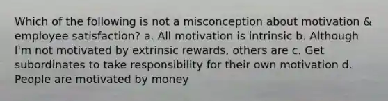 Which of the following is not a misconception about motivation & employee satisfaction? a. All motivation is intrinsic b. Although I'm not motivated by extrinsic rewards, others are c. Get subordinates to take responsibility for their own motivation d. People are motivated by money