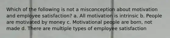 Which of the following is not a misconception about motivation and employee satisfaction? a. All motivation is intrinsic b. People are motivated by money c. Motivational people are born, not made d. There are multiple types of employee satisfaction