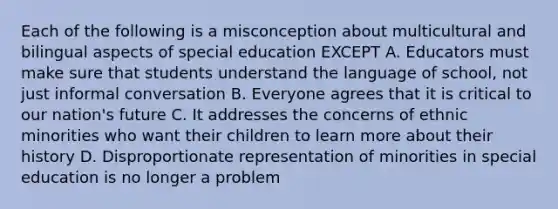 Each of the following is a misconception about multicultural and bilingual aspects of special education EXCEPT A. Educators must make sure that students understand the language of school, not just informal conversation B. Everyone agrees that it is critical to our nation's future C. It addresses the concerns of ethnic minorities who want their children to learn more about their history D. Disproportionate representation of minorities in special education is no longer a problem