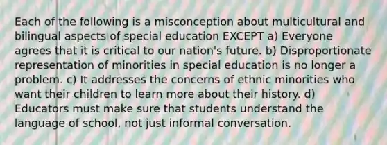 Each of the following is a misconception about multicultural and bilingual aspects of special education EXCEPT a) Everyone agrees that it is critical to our nation's future. b) Disproportionate representation of minorities in special education is no longer a problem. c) It addresses the concerns of ethnic minorities who want their children to learn more about their history. d) Educators must make sure that students understand the language of school, not just informal conversation.