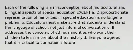 Each of the following is a misconception about multicultural and bilingual aspects of special education EXCEPT a. Disproportionate representation of minorities in special education is no longer a problem b. Educators must make sure that students understand the language of school, not just informal conversation c. It addresses the concerns of ethnic minorities who want their children to learn more about their history d. Everyone agrees that it is critical to our nation's future