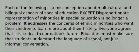 Each of the following is a misconception about multicultural and bilingual aspects of special education EXCEPT Disproportionate representation of minorities in special education is no longer a problem. It addresses the concerns of ethnic minorities who want their children to learn more about their history. Everyone agrees that it is critical to our nation's future. Educators must make sure that students understand the language of school, not just informal conversation.