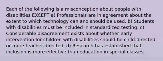 Each of the following is a misconception about people with disabilities EXCEPT a) Professionals are in agreement about the extent to which technology can and should be used. b) Students with disabilities must be included in standardized testing. c) Considerable disagreement exists about whether early intervention for children with disabilities should be child-directed or more teacher-directed. d) Research has established that inclusion is more effective than education in special classes.