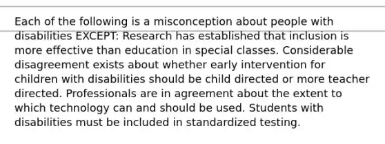 Each of the following is a misconception about people with disabilities EXCEPT: Research has established that inclusion is more effective than education in special classes. Considerable disagreement exists about whether early intervention for children with disabilities should be child directed or more teacher directed. Professionals are in agreement about the extent to which technology can and should be used. Students with disabilities must be included in standardized testing.