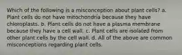 Which of the following is a misconception about plant cells? a. Plant cells do not have mitochondria because they have chloroplasts. b. Plant cells do not have a plasma membrane because they have a cell wall. c. Plant cells are isolated from other plant cells by the cell wall. d. All of the above are common misconceptions regarding plant cells.