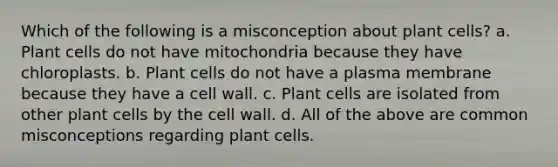 Which of the following is a misconception about plant cells? a. Plant cells do not have mitochondria because they have chloroplasts. b. Plant cells do not have a plasma membrane because they have a cell wall. c. Plant cells are isolated from other plant cells by the cell wall. d. All of the above are common misconceptions regarding plant cells.