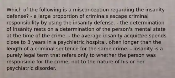 Which of the following is a misconception regarding the insanity defense? - a large proportion of criminals escape criminal responsibility by using the insanity defense. - the determination of insanity rests on a determination of the person's mental state at the time of the crime. - the average insanity acquittee spends close to 3 years in a psychiatric hospital, often longer than the length of a criminal sentence for the same crime. - insanity is a purely legal term that refers only to whether the person was responsible for the crime, not to the nature of his or her psychiatric disorder.